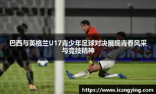巴西与英格兰U17青少年足球对决展现青春风采与竞技精神