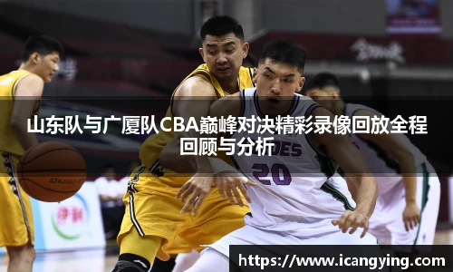 山东队与广厦队CBA巅峰对决精彩录像回放全程回顾与分析