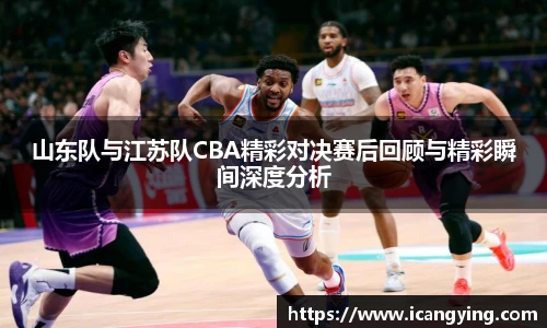 山东队与江苏队CBA精彩对决赛后回顾与精彩瞬间深度分析